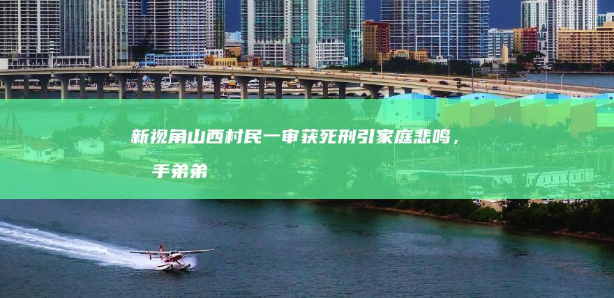 新视角山西村民一审获死刑引家庭悲鸣，凶手弟弟怒诉计划中的家庭灭顶