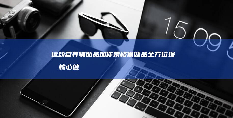 运动营养辅助品加你荣格保健品全方位提升核心健康